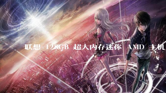 联想 128GB 超大内存迷你 AMD 主机上架，此款主机有哪些亮点？
